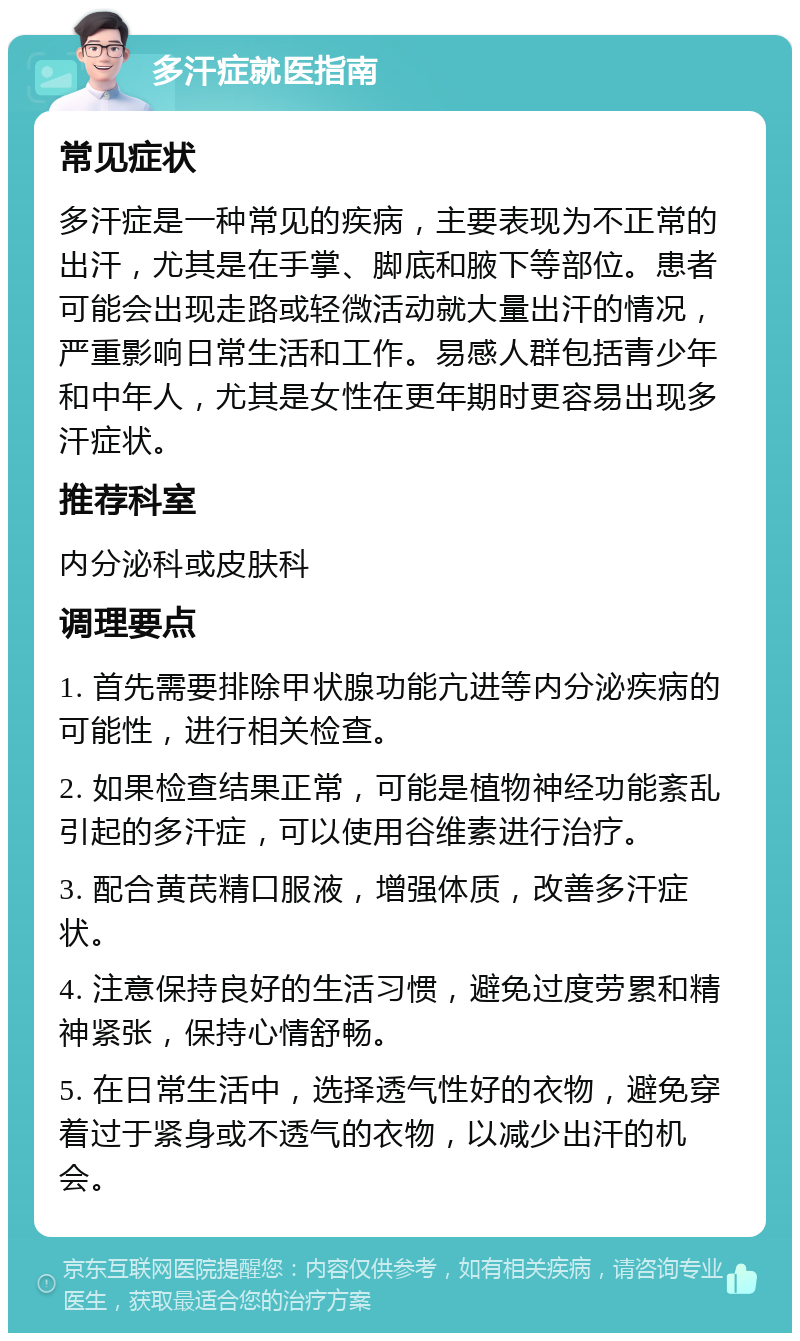 多汗症就医指南 常见症状 多汗症是一种常见的疾病，主要表现为不正常的出汗，尤其是在手掌、脚底和腋下等部位。患者可能会出现走路或轻微活动就大量出汗的情况，严重影响日常生活和工作。易感人群包括青少年和中年人，尤其是女性在更年期时更容易出现多汗症状。 推荐科室 内分泌科或皮肤科 调理要点 1. 首先需要排除甲状腺功能亢进等内分泌疾病的可能性，进行相关检查。 2. 如果检查结果正常，可能是植物神经功能紊乱引起的多汗症，可以使用谷维素进行治疗。 3. 配合黄芪精口服液，增强体质，改善多汗症状。 4. 注意保持良好的生活习惯，避免过度劳累和精神紧张，保持心情舒畅。 5. 在日常生活中，选择透气性好的衣物，避免穿着过于紧身或不透气的衣物，以减少出汗的机会。