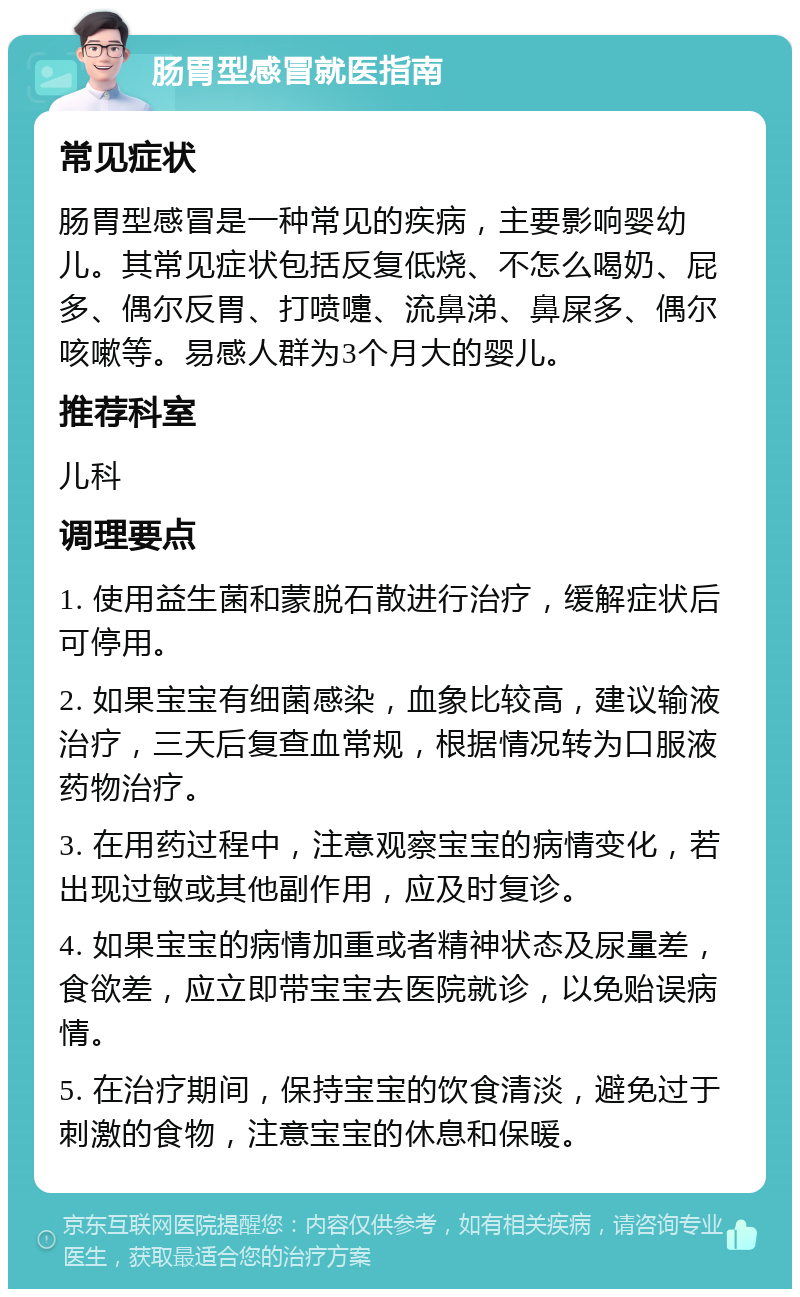 肠胃型感冒就医指南 常见症状 肠胃型感冒是一种常见的疾病，主要影响婴幼儿。其常见症状包括反复低烧、不怎么喝奶、屁多、偶尔反胃、打喷嚏、流鼻涕、鼻屎多、偶尔咳嗽等。易感人群为3个月大的婴儿。 推荐科室 儿科 调理要点 1. 使用益生菌和蒙脱石散进行治疗，缓解症状后可停用。 2. 如果宝宝有细菌感染，血象比较高，建议输液治疗，三天后复查血常规，根据情况转为口服液药物治疗。 3. 在用药过程中，注意观察宝宝的病情变化，若出现过敏或其他副作用，应及时复诊。 4. 如果宝宝的病情加重或者精神状态及尿量差，食欲差，应立即带宝宝去医院就诊，以免贻误病情。 5. 在治疗期间，保持宝宝的饮食清淡，避免过于刺激的食物，注意宝宝的休息和保暖。