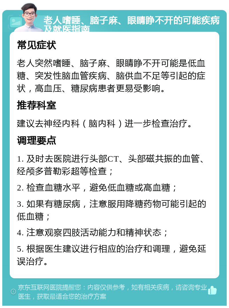 老人嗜睡、脑子麻、眼睛睁不开的可能疾病及就医指南 常见症状 老人突然嗜睡、脑子麻、眼睛睁不开可能是低血糖、突发性脑血管疾病、脑供血不足等引起的症状，高血压、糖尿病患者更易受影响。 推荐科室 建议去神经内科（脑内科）进一步检查治疗。 调理要点 1. 及时去医院进行头部CT、头部磁共振的血管、经颅多普勒彩超等检查； 2. 检查血糖水平，避免低血糖或高血糖； 3. 如果有糖尿病，注意服用降糖药物可能引起的低血糖； 4. 注意观察四肢活动能力和精神状态； 5. 根据医生建议进行相应的治疗和调理，避免延误治疗。