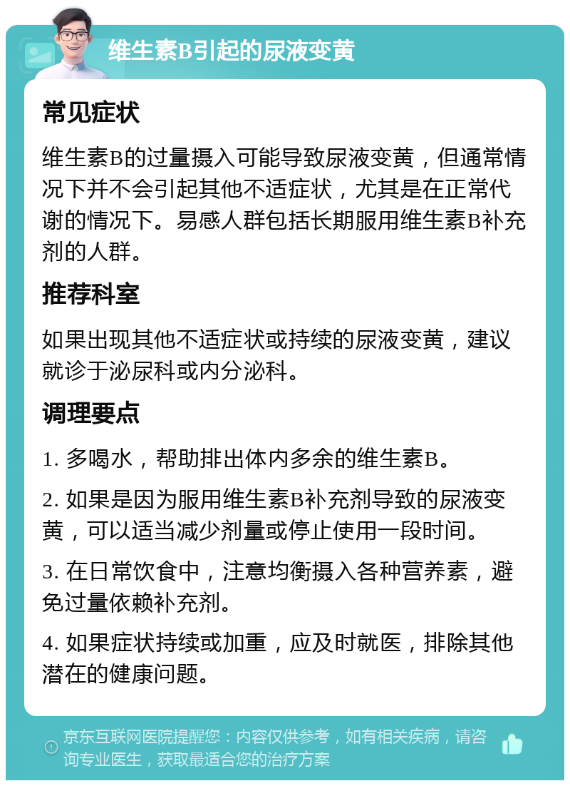 维生素B引起的尿液变黄 常见症状 维生素B的过量摄入可能导致尿液变黄，但通常情况下并不会引起其他不适症状，尤其是在正常代谢的情况下。易感人群包括长期服用维生素B补充剂的人群。 推荐科室 如果出现其他不适症状或持续的尿液变黄，建议就诊于泌尿科或内分泌科。 调理要点 1. 多喝水，帮助排出体内多余的维生素B。 2. 如果是因为服用维生素B补充剂导致的尿液变黄，可以适当减少剂量或停止使用一段时间。 3. 在日常饮食中，注意均衡摄入各种营养素，避免过量依赖补充剂。 4. 如果症状持续或加重，应及时就医，排除其他潜在的健康问题。