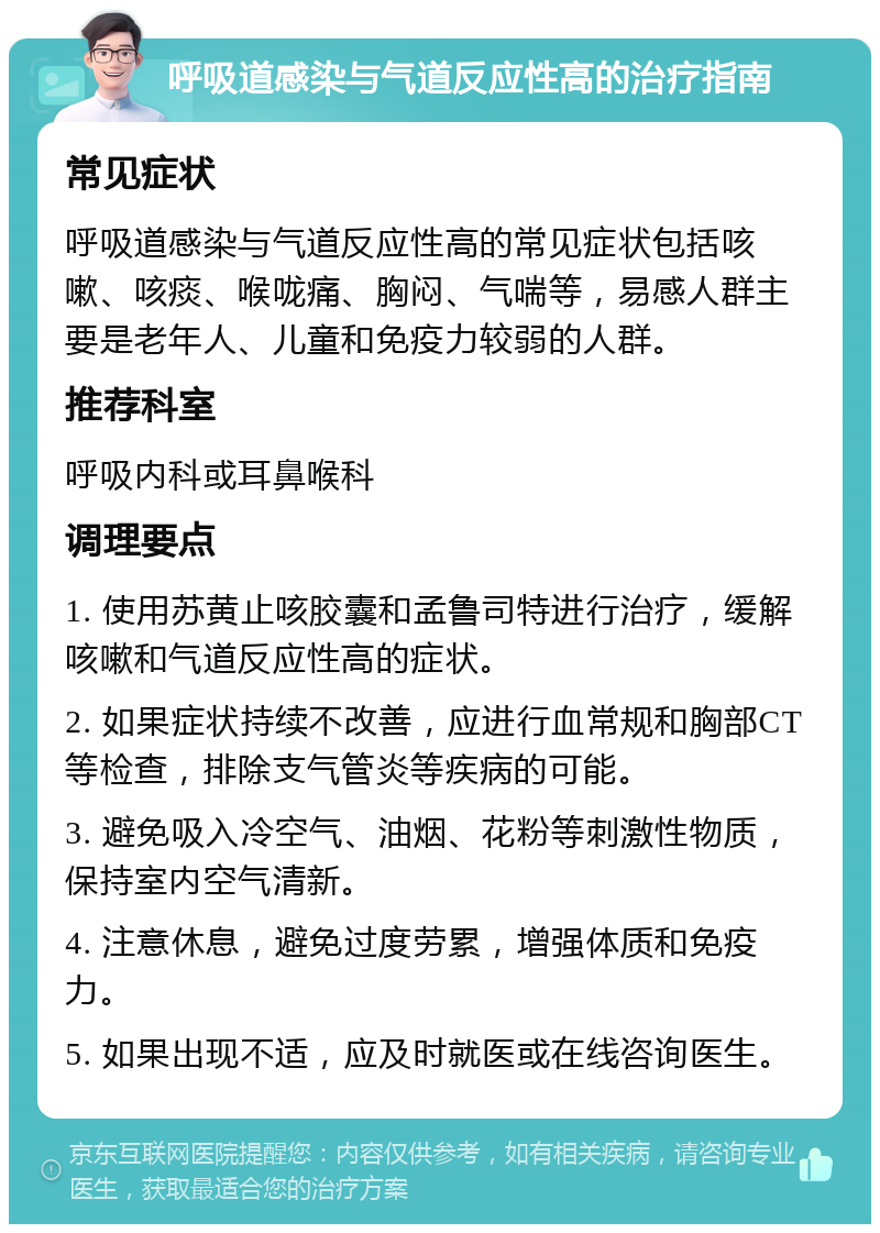 呼吸道感染与气道反应性高的治疗指南 常见症状 呼吸道感染与气道反应性高的常见症状包括咳嗽、咳痰、喉咙痛、胸闷、气喘等，易感人群主要是老年人、儿童和免疫力较弱的人群。 推荐科室 呼吸内科或耳鼻喉科 调理要点 1. 使用苏黄止咳胶囊和孟鲁司特进行治疗，缓解咳嗽和气道反应性高的症状。 2. 如果症状持续不改善，应进行血常规和胸部CT等检查，排除支气管炎等疾病的可能。 3. 避免吸入冷空气、油烟、花粉等刺激性物质，保持室内空气清新。 4. 注意休息，避免过度劳累，增强体质和免疫力。 5. 如果出现不适，应及时就医或在线咨询医生。