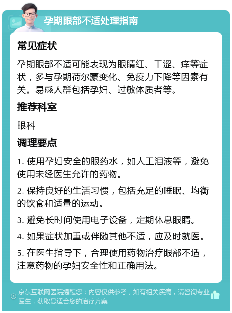 孕期眼部不适处理指南 常见症状 孕期眼部不适可能表现为眼睛红、干涩、痒等症状，多与孕期荷尔蒙变化、免疫力下降等因素有关。易感人群包括孕妇、过敏体质者等。 推荐科室 眼科 调理要点 1. 使用孕妇安全的眼药水，如人工泪液等，避免使用未经医生允许的药物。 2. 保持良好的生活习惯，包括充足的睡眠、均衡的饮食和适量的运动。 3. 避免长时间使用电子设备，定期休息眼睛。 4. 如果症状加重或伴随其他不适，应及时就医。 5. 在医生指导下，合理使用药物治疗眼部不适，注意药物的孕妇安全性和正确用法。