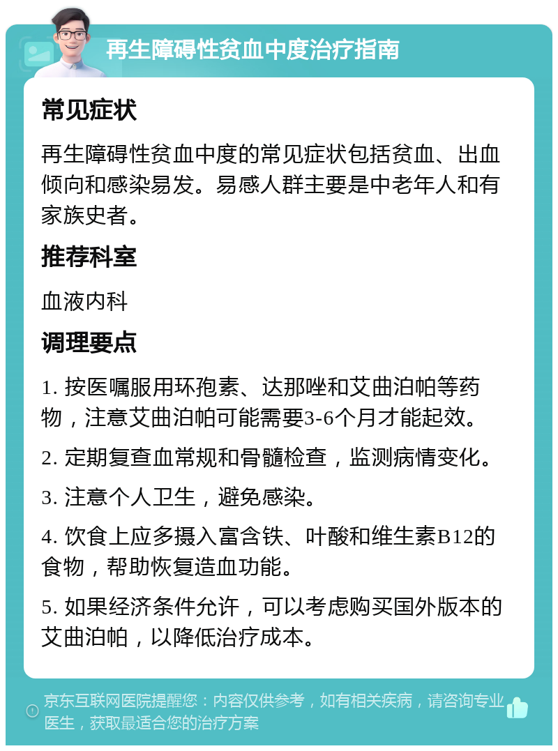 再生障碍性贫血中度治疗指南 常见症状 再生障碍性贫血中度的常见症状包括贫血、出血倾向和感染易发。易感人群主要是中老年人和有家族史者。 推荐科室 血液内科 调理要点 1. 按医嘱服用环孢素、达那唑和艾曲泊帕等药物，注意艾曲泊帕可能需要3-6个月才能起效。 2. 定期复查血常规和骨髓检查，监测病情变化。 3. 注意个人卫生，避免感染。 4. 饮食上应多摄入富含铁、叶酸和维生素B12的食物，帮助恢复造血功能。 5. 如果经济条件允许，可以考虑购买国外版本的艾曲泊帕，以降低治疗成本。