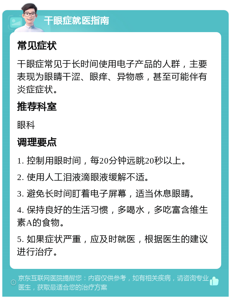 干眼症就医指南 常见症状 干眼症常见于长时间使用电子产品的人群，主要表现为眼睛干涩、眼痒、异物感，甚至可能伴有炎症症状。 推荐科室 眼科 调理要点 1. 控制用眼时间，每20分钟远眺20秒以上。 2. 使用人工泪液滴眼液缓解不适。 3. 避免长时间盯着电子屏幕，适当休息眼睛。 4. 保持良好的生活习惯，多喝水，多吃富含维生素A的食物。 5. 如果症状严重，应及时就医，根据医生的建议进行治疗。