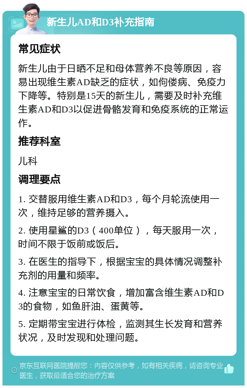 新生儿AD和D3补充指南 常见症状 新生儿由于日晒不足和母体营养不良等原因，容易出现维生素AD缺乏的症状，如佝偻病、免疫力下降等。特别是15天的新生儿，需要及时补充维生素AD和D3以促进骨骼发育和免疫系统的正常运作。 推荐科室 儿科 调理要点 1. 交替服用维生素AD和D3，每个月轮流使用一次，维持足够的营养摄入。 2. 使用星鲨的D3（400单位），每天服用一次，时间不限于饭前或饭后。 3. 在医生的指导下，根据宝宝的具体情况调整补充剂的用量和频率。 4. 注意宝宝的日常饮食，增加富含维生素AD和D3的食物，如鱼肝油、蛋黄等。 5. 定期带宝宝进行体检，监测其生长发育和营养状况，及时发现和处理问题。