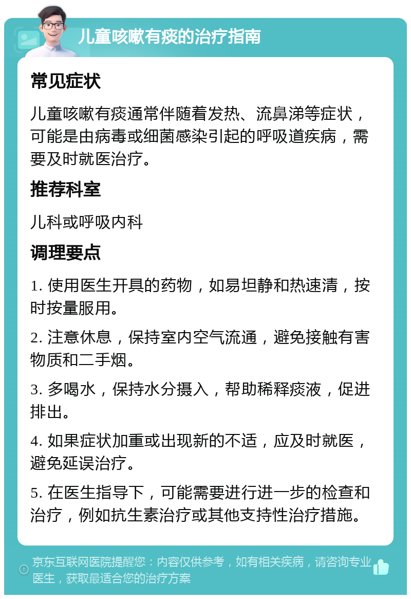 儿童咳嗽有痰的治疗指南 常见症状 儿童咳嗽有痰通常伴随着发热、流鼻涕等症状，可能是由病毒或细菌感染引起的呼吸道疾病，需要及时就医治疗。 推荐科室 儿科或呼吸内科 调理要点 1. 使用医生开具的药物，如易坦静和热速清，按时按量服用。 2. 注意休息，保持室内空气流通，避免接触有害物质和二手烟。 3. 多喝水，保持水分摄入，帮助稀释痰液，促进排出。 4. 如果症状加重或出现新的不适，应及时就医，避免延误治疗。 5. 在医生指导下，可能需要进行进一步的检查和治疗，例如抗生素治疗或其他支持性治疗措施。