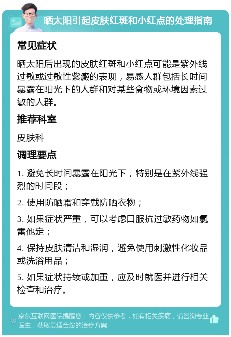 晒太阳引起皮肤红斑和小红点的处理指南 常见症状 晒太阳后出现的皮肤红斑和小红点可能是紫外线过敏或过敏性紫癜的表现，易感人群包括长时间暴露在阳光下的人群和对某些食物或环境因素过敏的人群。 推荐科室 皮肤科 调理要点 1. 避免长时间暴露在阳光下，特别是在紫外线强烈的时间段； 2. 使用防晒霜和穿戴防晒衣物； 3. 如果症状严重，可以考虑口服抗过敏药物如氯雷他定； 4. 保持皮肤清洁和湿润，避免使用刺激性化妆品或洗浴用品； 5. 如果症状持续或加重，应及时就医并进行相关检查和治疗。