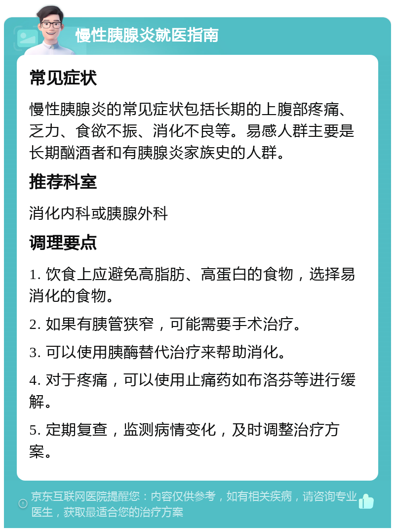 慢性胰腺炎就医指南 常见症状 慢性胰腺炎的常见症状包括长期的上腹部疼痛、乏力、食欲不振、消化不良等。易感人群主要是长期酗酒者和有胰腺炎家族史的人群。 推荐科室 消化内科或胰腺外科 调理要点 1. 饮食上应避免高脂肪、高蛋白的食物，选择易消化的食物。 2. 如果有胰管狭窄，可能需要手术治疗。 3. 可以使用胰酶替代治疗来帮助消化。 4. 对于疼痛，可以使用止痛药如布洛芬等进行缓解。 5. 定期复查，监测病情变化，及时调整治疗方案。