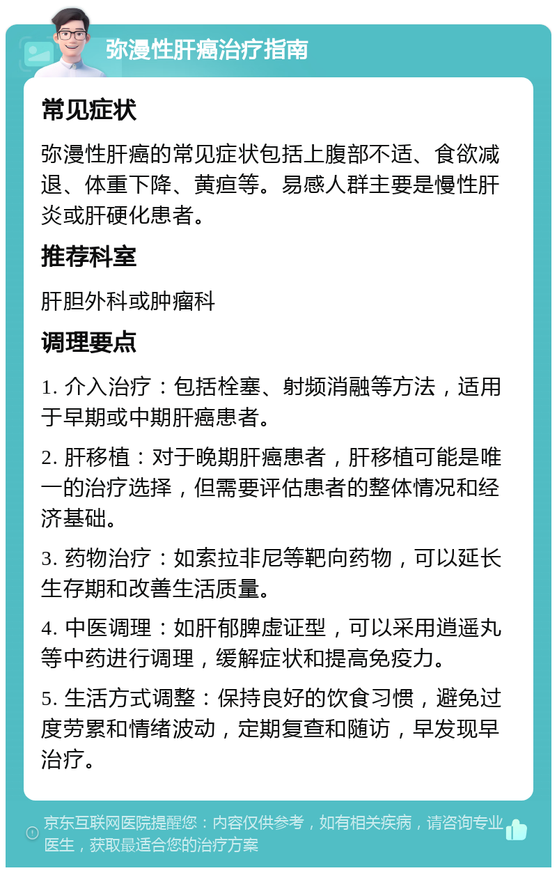 弥漫性肝癌治疗指南 常见症状 弥漫性肝癌的常见症状包括上腹部不适、食欲减退、体重下降、黄疸等。易感人群主要是慢性肝炎或肝硬化患者。 推荐科室 肝胆外科或肿瘤科 调理要点 1. 介入治疗：包括栓塞、射频消融等方法，适用于早期或中期肝癌患者。 2. 肝移植：对于晚期肝癌患者，肝移植可能是唯一的治疗选择，但需要评估患者的整体情况和经济基础。 3. 药物治疗：如索拉非尼等靶向药物，可以延长生存期和改善生活质量。 4. 中医调理：如肝郁脾虚证型，可以采用逍遥丸等中药进行调理，缓解症状和提高免疫力。 5. 生活方式调整：保持良好的饮食习惯，避免过度劳累和情绪波动，定期复查和随访，早发现早治疗。