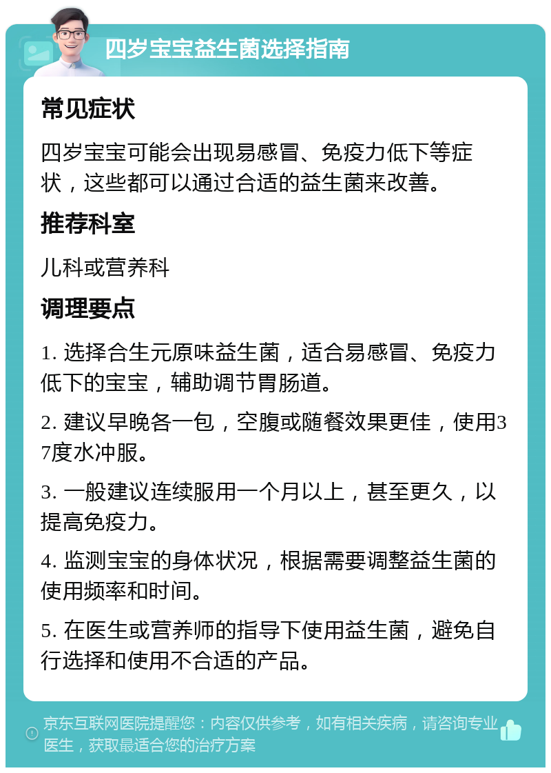 四岁宝宝益生菌选择指南 常见症状 四岁宝宝可能会出现易感冒、免疫力低下等症状，这些都可以通过合适的益生菌来改善。 推荐科室 儿科或营养科 调理要点 1. 选择合生元原味益生菌，适合易感冒、免疫力低下的宝宝，辅助调节胃肠道。 2. 建议早晚各一包，空腹或随餐效果更佳，使用37度水冲服。 3. 一般建议连续服用一个月以上，甚至更久，以提高免疫力。 4. 监测宝宝的身体状况，根据需要调整益生菌的使用频率和时间。 5. 在医生或营养师的指导下使用益生菌，避免自行选择和使用不合适的产品。