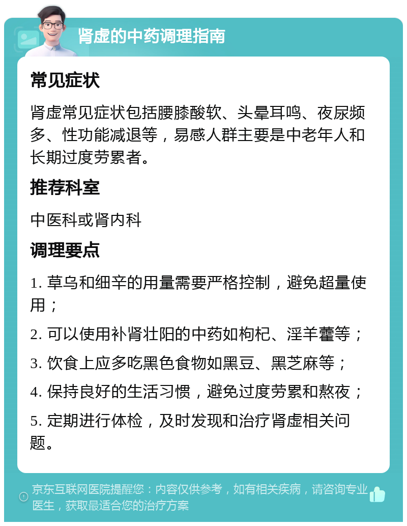 肾虚的中药调理指南 常见症状 肾虚常见症状包括腰膝酸软、头晕耳鸣、夜尿频多、性功能减退等，易感人群主要是中老年人和长期过度劳累者。 推荐科室 中医科或肾内科 调理要点 1. 草乌和细辛的用量需要严格控制，避免超量使用； 2. 可以使用补肾壮阳的中药如枸杞、淫羊藿等； 3. 饮食上应多吃黑色食物如黑豆、黑芝麻等； 4. 保持良好的生活习惯，避免过度劳累和熬夜； 5. 定期进行体检，及时发现和治疗肾虚相关问题。