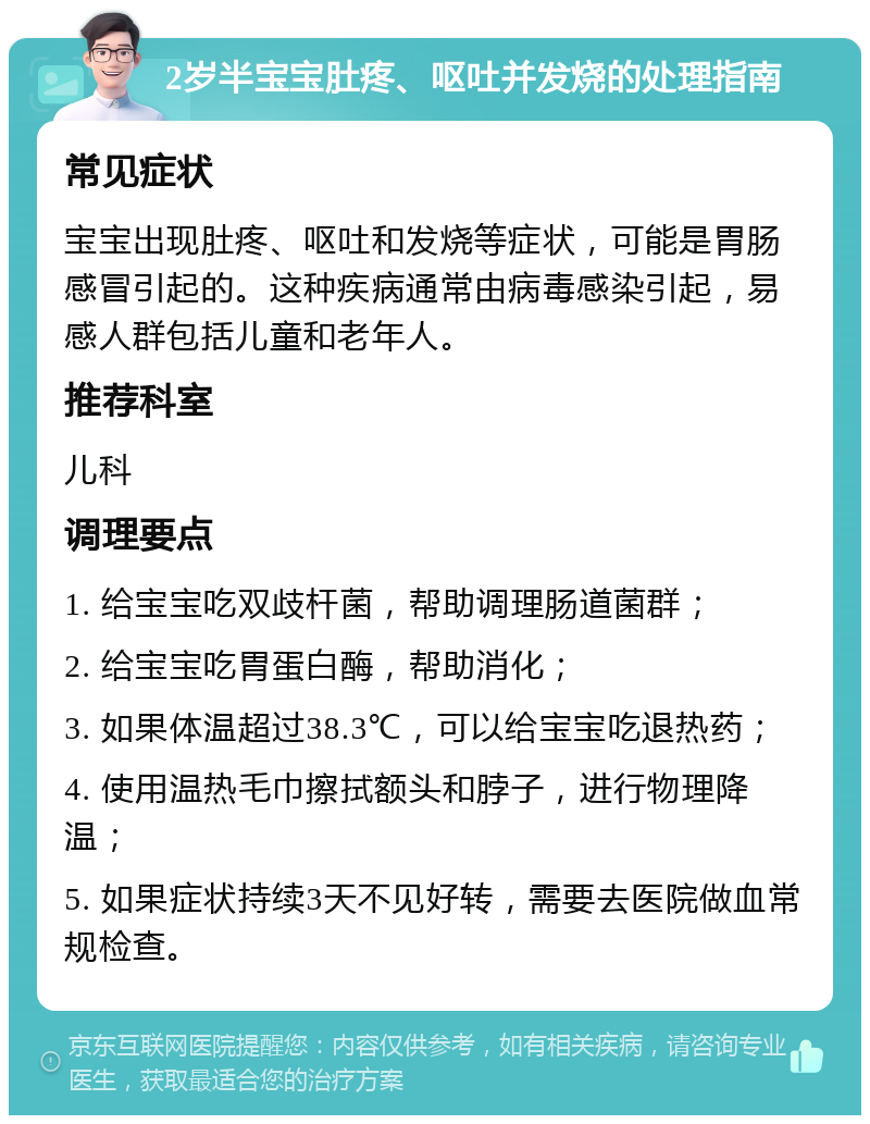 2岁半宝宝肚疼、呕吐并发烧的处理指南 常见症状 宝宝出现肚疼、呕吐和发烧等症状，可能是胃肠感冒引起的。这种疾病通常由病毒感染引起，易感人群包括儿童和老年人。 推荐科室 儿科 调理要点 1. 给宝宝吃双歧杆菌，帮助调理肠道菌群； 2. 给宝宝吃胃蛋白酶，帮助消化； 3. 如果体温超过38.3℃，可以给宝宝吃退热药； 4. 使用温热毛巾擦拭额头和脖子，进行物理降温； 5. 如果症状持续3天不见好转，需要去医院做血常规检查。