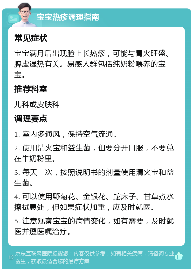 宝宝热疹调理指南 常见症状 宝宝满月后出现脸上长热疹，可能与胃火旺盛、脾虚湿热有关。易感人群包括纯奶粉喂养的宝宝。 推荐科室 儿科或皮肤科 调理要点 1. 室内多通风，保持空气流通。 2. 使用清火宝和益生菌，但要分开口服，不要兑在牛奶粉里。 3. 每天一次，按照说明书的剂量使用清火宝和益生菌。 4. 可以使用野菊花、金银花、蛇床子、甘草煮水擦拭患处，但如果症状加重，应及时就医。 5. 注意观察宝宝的病情变化，如有需要，及时就医并遵医嘱治疗。