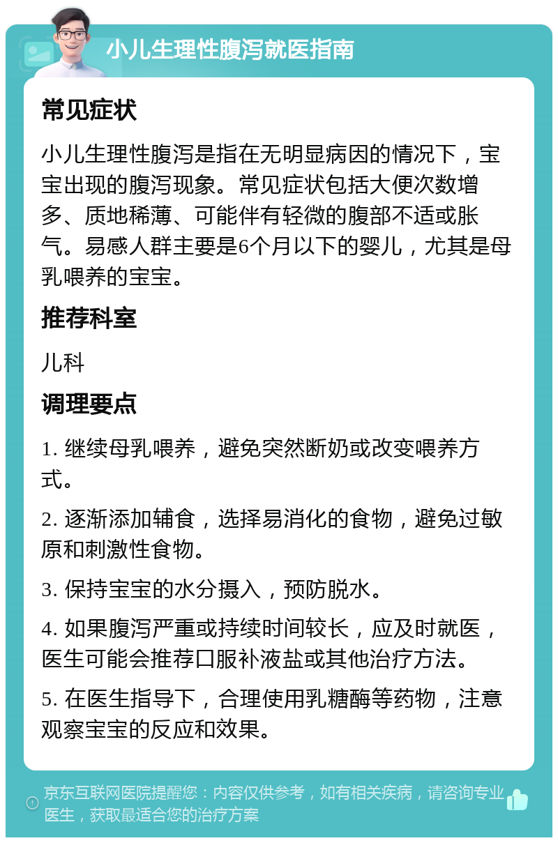 小儿生理性腹泻就医指南 常见症状 小儿生理性腹泻是指在无明显病因的情况下，宝宝出现的腹泻现象。常见症状包括大便次数增多、质地稀薄、可能伴有轻微的腹部不适或胀气。易感人群主要是6个月以下的婴儿，尤其是母乳喂养的宝宝。 推荐科室 儿科 调理要点 1. 继续母乳喂养，避免突然断奶或改变喂养方式。 2. 逐渐添加辅食，选择易消化的食物，避免过敏原和刺激性食物。 3. 保持宝宝的水分摄入，预防脱水。 4. 如果腹泻严重或持续时间较长，应及时就医，医生可能会推荐口服补液盐或其他治疗方法。 5. 在医生指导下，合理使用乳糖酶等药物，注意观察宝宝的反应和效果。