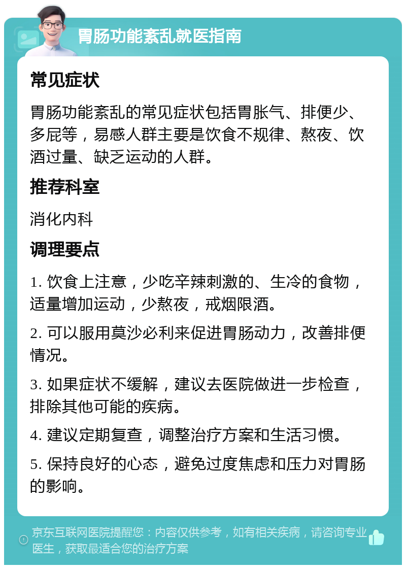 胃肠功能紊乱就医指南 常见症状 胃肠功能紊乱的常见症状包括胃胀气、排便少、多屁等，易感人群主要是饮食不规律、熬夜、饮酒过量、缺乏运动的人群。 推荐科室 消化内科 调理要点 1. 饮食上注意，少吃辛辣刺激的、生冷的食物，适量增加运动，少熬夜，戒烟限酒。 2. 可以服用莫沙必利来促进胃肠动力，改善排便情况。 3. 如果症状不缓解，建议去医院做进一步检查，排除其他可能的疾病。 4. 建议定期复查，调整治疗方案和生活习惯。 5. 保持良好的心态，避免过度焦虑和压力对胃肠的影响。