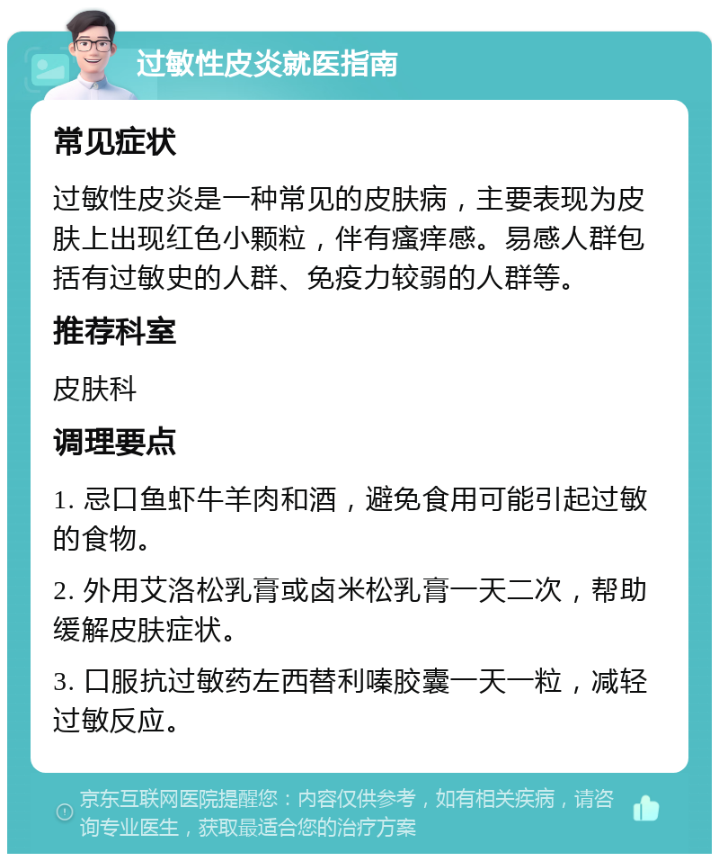 过敏性皮炎就医指南 常见症状 过敏性皮炎是一种常见的皮肤病，主要表现为皮肤上出现红色小颗粒，伴有瘙痒感。易感人群包括有过敏史的人群、免疫力较弱的人群等。 推荐科室 皮肤科 调理要点 1. 忌口鱼虾牛羊肉和酒，避免食用可能引起过敏的食物。 2. 外用艾洛松乳膏或卤米松乳膏一天二次，帮助缓解皮肤症状。 3. 口服抗过敏药左西替利嗪胶囊一天一粒，减轻过敏反应。