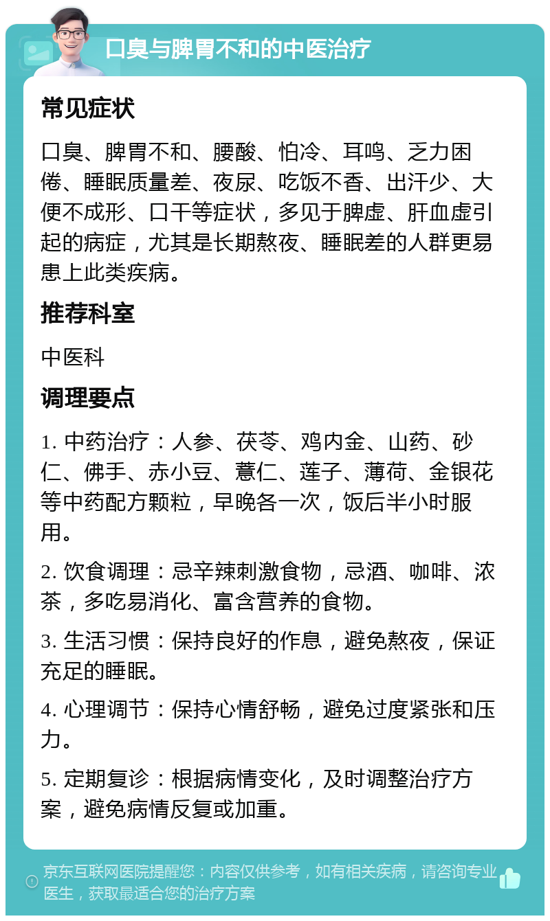 口臭与脾胃不和的中医治疗 常见症状 口臭、脾胃不和、腰酸、怕冷、耳鸣、乏力困倦、睡眠质量差、夜尿、吃饭不香、出汗少、大便不成形、口干等症状，多见于脾虚、肝血虚引起的病症，尤其是长期熬夜、睡眠差的人群更易患上此类疾病。 推荐科室 中医科 调理要点 1. 中药治疗：人参、茯苓、鸡内金、山药、砂仁、佛手、赤小豆、薏仁、莲子、薄荷、金银花等中药配方颗粒，早晚各一次，饭后半小时服用。 2. 饮食调理：忌辛辣刺激食物，忌酒、咖啡、浓茶，多吃易消化、富含营养的食物。 3. 生活习惯：保持良好的作息，避免熬夜，保证充足的睡眠。 4. 心理调节：保持心情舒畅，避免过度紧张和压力。 5. 定期复诊：根据病情变化，及时调整治疗方案，避免病情反复或加重。