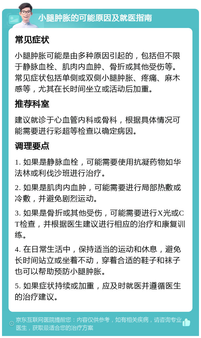 小腿肿胀的可能原因及就医指南 常见症状 小腿肿胀可能是由多种原因引起的，包括但不限于静脉血栓、肌肉内血肿、骨折或其他受伤等。常见症状包括单侧或双侧小腿肿胀、疼痛、麻木感等，尤其在长时间坐立或活动后加重。 推荐科室 建议就诊于心血管内科或骨科，根据具体情况可能需要进行彩超等检查以确定病因。 调理要点 1. 如果是静脉血栓，可能需要使用抗凝药物如华法林或利伐沙班进行治疗。 2. 如果是肌肉内血肿，可能需要进行局部热敷或冷敷，并避免剧烈运动。 3. 如果是骨折或其他受伤，可能需要进行X光或CT检查，并根据医生建议进行相应的治疗和康复训练。 4. 在日常生活中，保持适当的运动和休息，避免长时间站立或坐着不动，穿着合适的鞋子和袜子也可以帮助预防小腿肿胀。 5. 如果症状持续或加重，应及时就医并遵循医生的治疗建议。