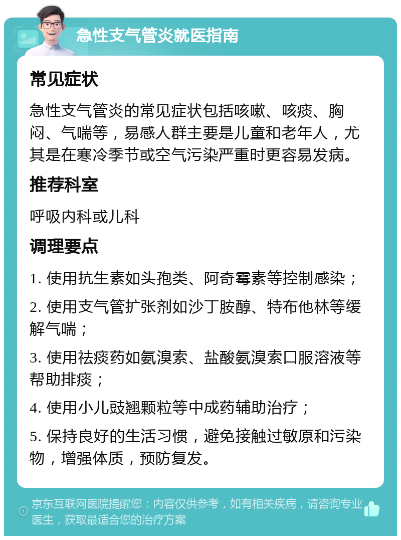 急性支气管炎就医指南 常见症状 急性支气管炎的常见症状包括咳嗽、咳痰、胸闷、气喘等，易感人群主要是儿童和老年人，尤其是在寒冷季节或空气污染严重时更容易发病。 推荐科室 呼吸内科或儿科 调理要点 1. 使用抗生素如头孢类、阿奇霉素等控制感染； 2. 使用支气管扩张剂如沙丁胺醇、特布他林等缓解气喘； 3. 使用祛痰药如氨溴索、盐酸氨溴索口服溶液等帮助排痰； 4. 使用小儿豉翘颗粒等中成药辅助治疗； 5. 保持良好的生活习惯，避免接触过敏原和污染物，增强体质，预防复发。