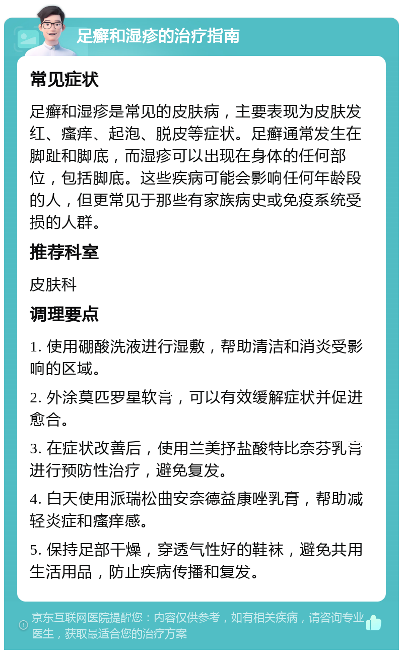 足癣和湿疹的治疗指南 常见症状 足癣和湿疹是常见的皮肤病，主要表现为皮肤发红、瘙痒、起泡、脱皮等症状。足癣通常发生在脚趾和脚底，而湿疹可以出现在身体的任何部位，包括脚底。这些疾病可能会影响任何年龄段的人，但更常见于那些有家族病史或免疫系统受损的人群。 推荐科室 皮肤科 调理要点 1. 使用硼酸洗液进行湿敷，帮助清洁和消炎受影响的区域。 2. 外涂莫匹罗星软膏，可以有效缓解症状并促进愈合。 3. 在症状改善后，使用兰美抒盐酸特比奈芬乳膏进行预防性治疗，避免复发。 4. 白天使用派瑞松曲安奈德益康唑乳膏，帮助减轻炎症和瘙痒感。 5. 保持足部干燥，穿透气性好的鞋袜，避免共用生活用品，防止疾病传播和复发。