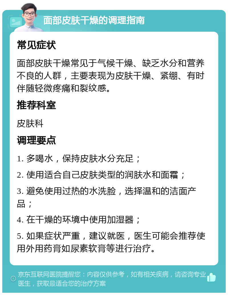 面部皮肤干燥的调理指南 常见症状 面部皮肤干燥常见于气候干燥、缺乏水分和营养不良的人群，主要表现为皮肤干燥、紧绷、有时伴随轻微疼痛和裂纹感。 推荐科室 皮肤科 调理要点 1. 多喝水，保持皮肤水分充足； 2. 使用适合自己皮肤类型的润肤水和面霜； 3. 避免使用过热的水洗脸，选择温和的洁面产品； 4. 在干燥的环境中使用加湿器； 5. 如果症状严重，建议就医，医生可能会推荐使用外用药膏如尿素软膏等进行治疗。