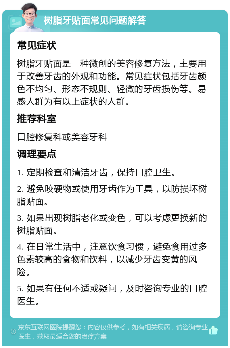 树脂牙贴面常见问题解答 常见症状 树脂牙贴面是一种微创的美容修复方法，主要用于改善牙齿的外观和功能。常见症状包括牙齿颜色不均匀、形态不规则、轻微的牙齿损伤等。易感人群为有以上症状的人群。 推荐科室 口腔修复科或美容牙科 调理要点 1. 定期检查和清洁牙齿，保持口腔卫生。 2. 避免咬硬物或使用牙齿作为工具，以防损坏树脂贴面。 3. 如果出现树脂老化或变色，可以考虑更换新的树脂贴面。 4. 在日常生活中，注意饮食习惯，避免食用过多色素较高的食物和饮料，以减少牙齿变黄的风险。 5. 如果有任何不适或疑问，及时咨询专业的口腔医生。