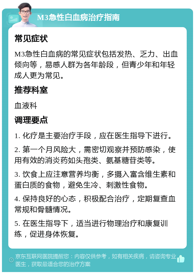 M3急性白血病治疗指南 常见症状 M3急性白血病的常见症状包括发热、乏力、出血倾向等，易感人群为各年龄段，但青少年和年轻成人更为常见。 推荐科室 血液科 调理要点 1. 化疗是主要治疗手段，应在医生指导下进行。 2. 第一个月风险大，需密切观察并预防感染，使用有效的消炎药如头孢类、氨基糖苷类等。 3. 饮食上应注意营养均衡，多摄入富含维生素和蛋白质的食物，避免生冷、刺激性食物。 4. 保持良好的心态，积极配合治疗，定期复查血常规和骨髓情况。 5. 在医生指导下，适当进行物理治疗和康复训练，促进身体恢复。