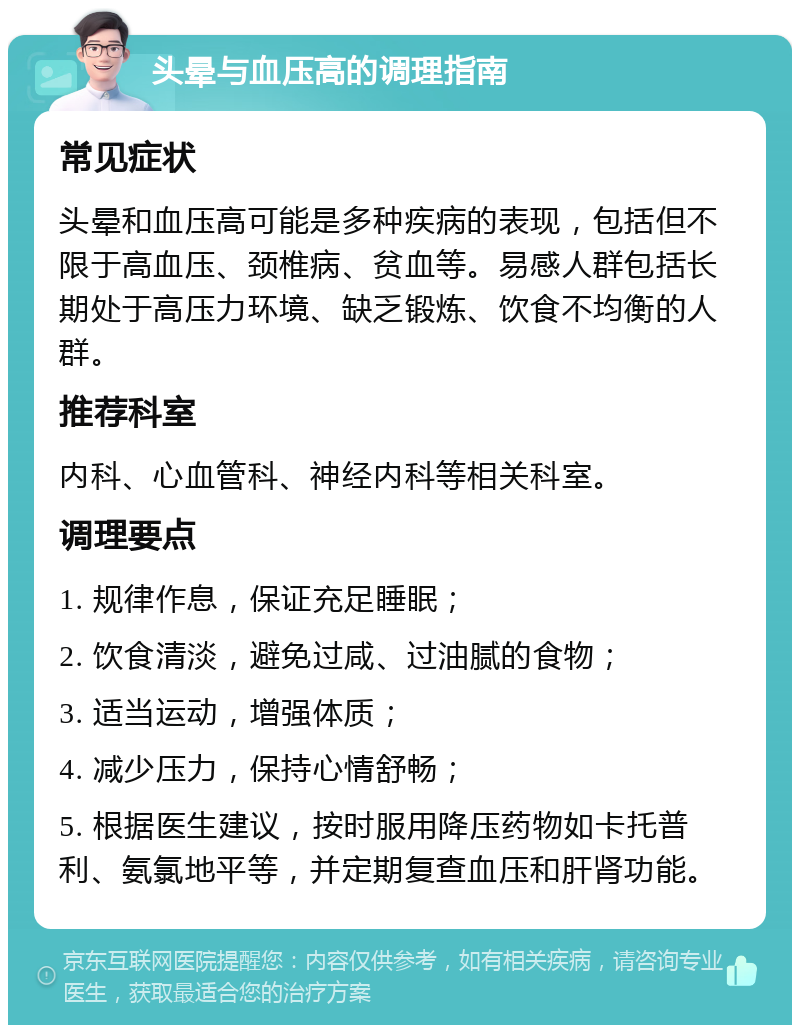 头晕与血压高的调理指南 常见症状 头晕和血压高可能是多种疾病的表现，包括但不限于高血压、颈椎病、贫血等。易感人群包括长期处于高压力环境、缺乏锻炼、饮食不均衡的人群。 推荐科室 内科、心血管科、神经内科等相关科室。 调理要点 1. 规律作息，保证充足睡眠； 2. 饮食清淡，避免过咸、过油腻的食物； 3. 适当运动，增强体质； 4. 减少压力，保持心情舒畅； 5. 根据医生建议，按时服用降压药物如卡托普利、氨氯地平等，并定期复查血压和肝肾功能。