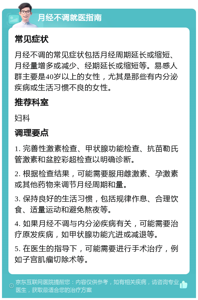 月经不调就医指南 常见症状 月经不调的常见症状包括月经周期延长或缩短、月经量增多或减少、经期延长或缩短等。易感人群主要是40岁以上的女性，尤其是那些有内分泌疾病或生活习惯不良的女性。 推荐科室 妇科 调理要点 1. 完善性激素检查、甲状腺功能检查、抗苗勒氏管激素和盆腔彩超检查以明确诊断。 2. 根据检查结果，可能需要服用雌激素、孕激素或其他药物来调节月经周期和量。 3. 保持良好的生活习惯，包括规律作息、合理饮食、适量运动和避免熬夜等。 4. 如果月经不调与内分泌疾病有关，可能需要治疗原发疾病，如甲状腺功能亢进或减退等。 5. 在医生的指导下，可能需要进行手术治疗，例如子宫肌瘤切除术等。