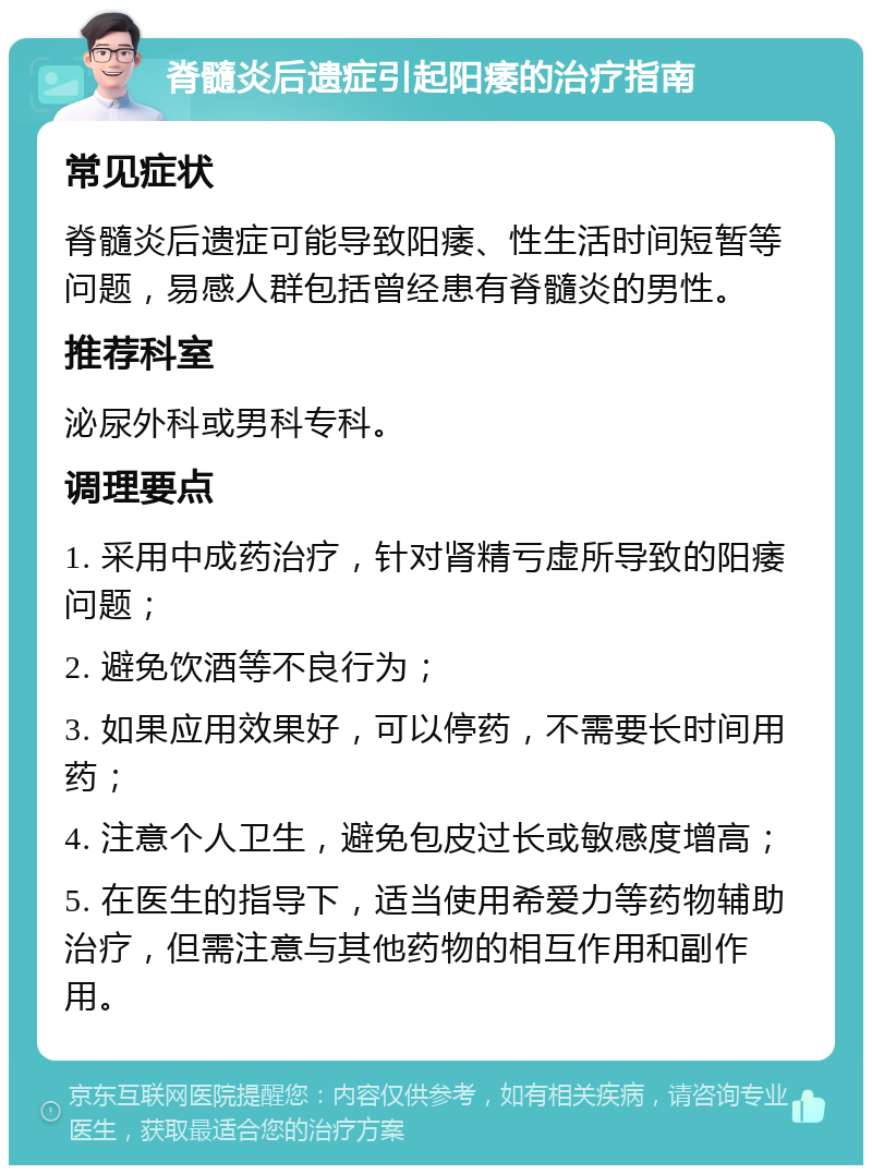 脊髓炎后遗症引起阳痿的治疗指南 常见症状 脊髓炎后遗症可能导致阳痿、性生活时间短暂等问题，易感人群包括曾经患有脊髓炎的男性。 推荐科室 泌尿外科或男科专科。 调理要点 1. 采用中成药治疗，针对肾精亏虚所导致的阳痿问题； 2. 避免饮酒等不良行为； 3. 如果应用效果好，可以停药，不需要长时间用药； 4. 注意个人卫生，避免包皮过长或敏感度增高； 5. 在医生的指导下，适当使用希爱力等药物辅助治疗，但需注意与其他药物的相互作用和副作用。