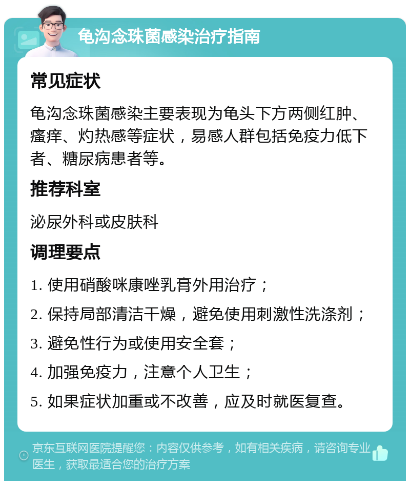 龟沟念珠菌感染治疗指南 常见症状 龟沟念珠菌感染主要表现为龟头下方两侧红肿、瘙痒、灼热感等症状，易感人群包括免疫力低下者、糖尿病患者等。 推荐科室 泌尿外科或皮肤科 调理要点 1. 使用硝酸咪康唑乳膏外用治疗； 2. 保持局部清洁干燥，避免使用刺激性洗涤剂； 3. 避免性行为或使用安全套； 4. 加强免疫力，注意个人卫生； 5. 如果症状加重或不改善，应及时就医复查。