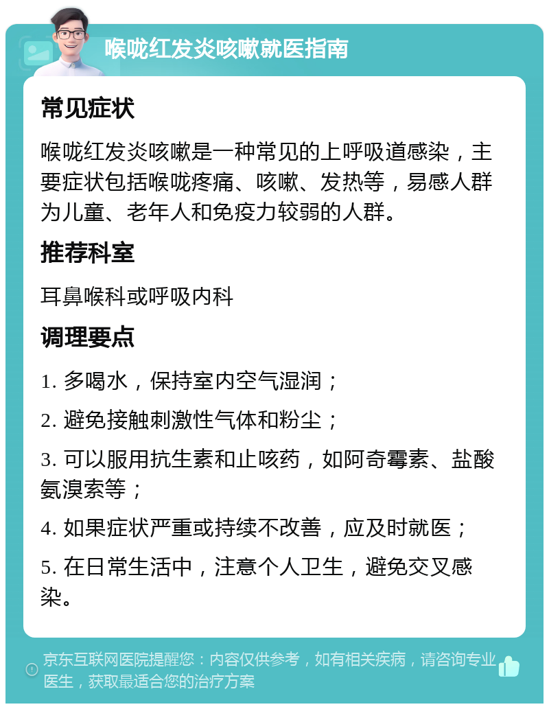 喉咙红发炎咳嗽就医指南 常见症状 喉咙红发炎咳嗽是一种常见的上呼吸道感染，主要症状包括喉咙疼痛、咳嗽、发热等，易感人群为儿童、老年人和免疫力较弱的人群。 推荐科室 耳鼻喉科或呼吸内科 调理要点 1. 多喝水，保持室内空气湿润； 2. 避免接触刺激性气体和粉尘； 3. 可以服用抗生素和止咳药，如阿奇霉素、盐酸氨溴索等； 4. 如果症状严重或持续不改善，应及时就医； 5. 在日常生活中，注意个人卫生，避免交叉感染。