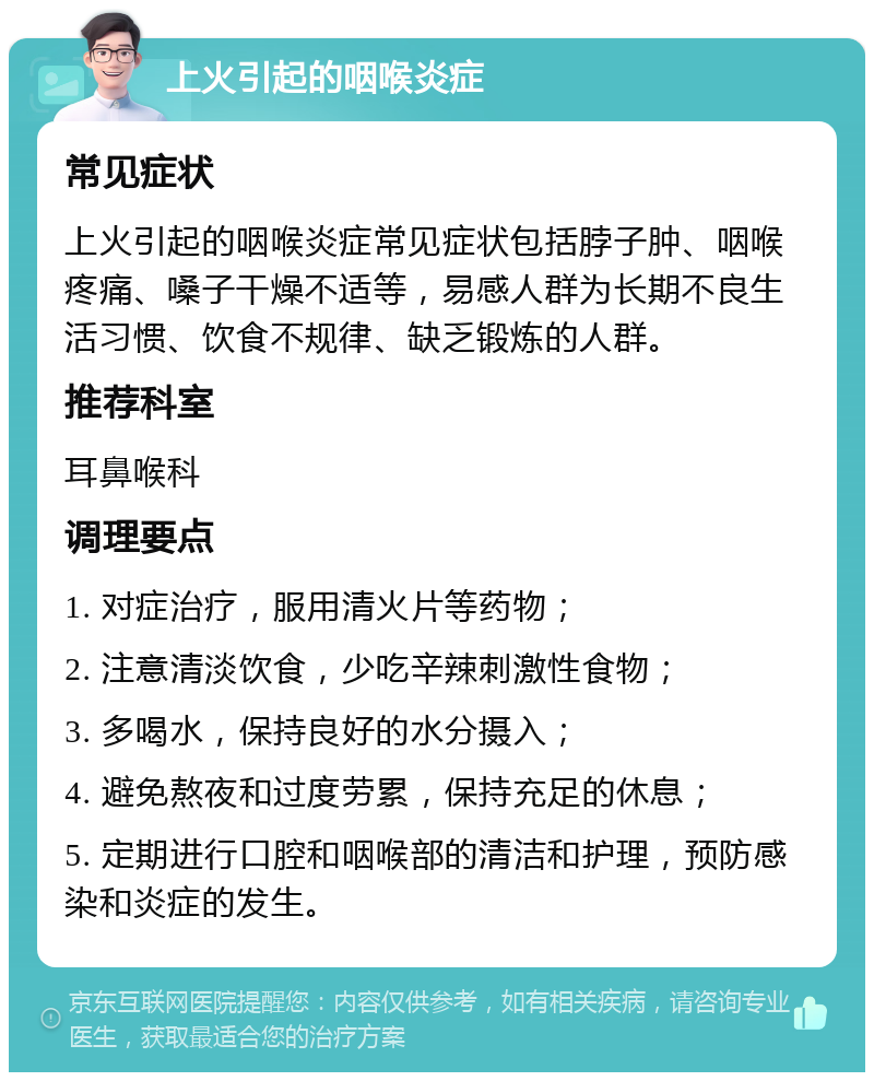 上火引起的咽喉炎症 常见症状 上火引起的咽喉炎症常见症状包括脖子肿、咽喉疼痛、嗓子干燥不适等，易感人群为长期不良生活习惯、饮食不规律、缺乏锻炼的人群。 推荐科室 耳鼻喉科 调理要点 1. 对症治疗，服用清火片等药物； 2. 注意清淡饮食，少吃辛辣刺激性食物； 3. 多喝水，保持良好的水分摄入； 4. 避免熬夜和过度劳累，保持充足的休息； 5. 定期进行口腔和咽喉部的清洁和护理，预防感染和炎症的发生。