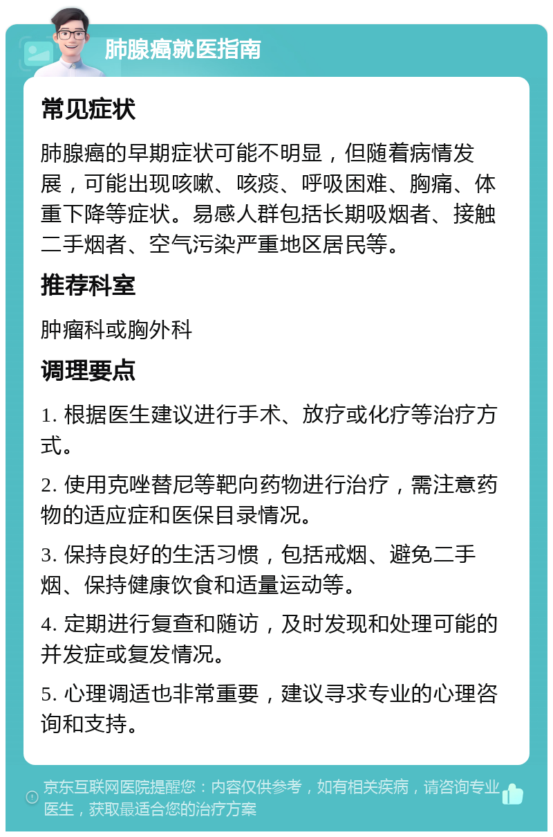 肺腺癌就医指南 常见症状 肺腺癌的早期症状可能不明显，但随着病情发展，可能出现咳嗽、咳痰、呼吸困难、胸痛、体重下降等症状。易感人群包括长期吸烟者、接触二手烟者、空气污染严重地区居民等。 推荐科室 肿瘤科或胸外科 调理要点 1. 根据医生建议进行手术、放疗或化疗等治疗方式。 2. 使用克唑替尼等靶向药物进行治疗，需注意药物的适应症和医保目录情况。 3. 保持良好的生活习惯，包括戒烟、避免二手烟、保持健康饮食和适量运动等。 4. 定期进行复查和随访，及时发现和处理可能的并发症或复发情况。 5. 心理调适也非常重要，建议寻求专业的心理咨询和支持。