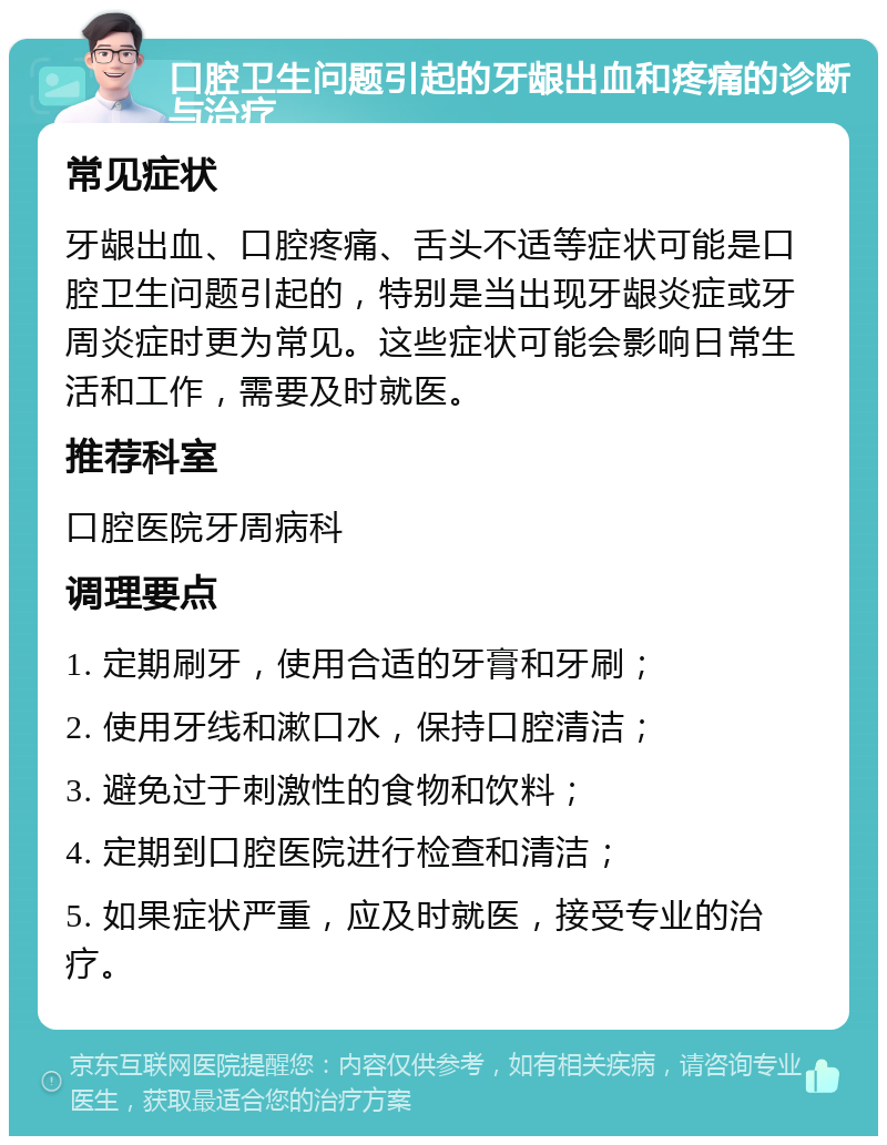 口腔卫生问题引起的牙龈出血和疼痛的诊断与治疗 常见症状 牙龈出血、口腔疼痛、舌头不适等症状可能是口腔卫生问题引起的，特别是当出现牙龈炎症或牙周炎症时更为常见。这些症状可能会影响日常生活和工作，需要及时就医。 推荐科室 口腔医院牙周病科 调理要点 1. 定期刷牙，使用合适的牙膏和牙刷； 2. 使用牙线和漱口水，保持口腔清洁； 3. 避免过于刺激性的食物和饮料； 4. 定期到口腔医院进行检查和清洁； 5. 如果症状严重，应及时就医，接受专业的治疗。