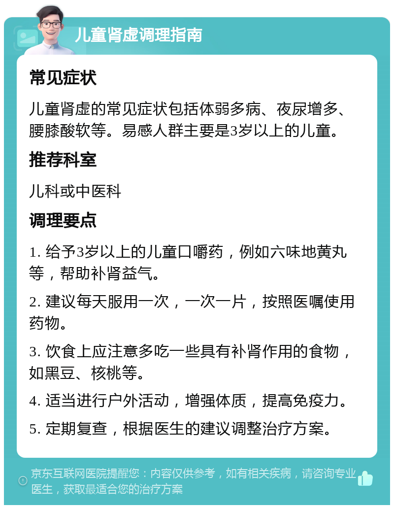 儿童肾虚调理指南 常见症状 儿童肾虚的常见症状包括体弱多病、夜尿增多、腰膝酸软等。易感人群主要是3岁以上的儿童。 推荐科室 儿科或中医科 调理要点 1. 给予3岁以上的儿童口嚼药，例如六味地黄丸等，帮助补肾益气。 2. 建议每天服用一次，一次一片，按照医嘱使用药物。 3. 饮食上应注意多吃一些具有补肾作用的食物，如黑豆、核桃等。 4. 适当进行户外活动，增强体质，提高免疫力。 5. 定期复查，根据医生的建议调整治疗方案。