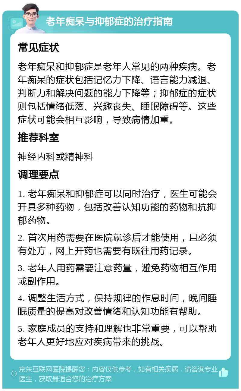 老年痴呆与抑郁症的治疗指南 常见症状 老年痴呆和抑郁症是老年人常见的两种疾病。老年痴呆的症状包括记忆力下降、语言能力减退、判断力和解决问题的能力下降等；抑郁症的症状则包括情绪低落、兴趣丧失、睡眠障碍等。这些症状可能会相互影响，导致病情加重。 推荐科室 神经内科或精神科 调理要点 1. 老年痴呆和抑郁症可以同时治疗，医生可能会开具多种药物，包括改善认知功能的药物和抗抑郁药物。 2. 首次用药需要在医院就诊后才能使用，且必须有处方，网上开药也需要有既往用药记录。 3. 老年人用药需要注意药量，避免药物相互作用或副作用。 4. 调整生活方式，保持规律的作息时间，晚间睡眠质量的提高对改善情绪和认知功能有帮助。 5. 家庭成员的支持和理解也非常重要，可以帮助老年人更好地应对疾病带来的挑战。