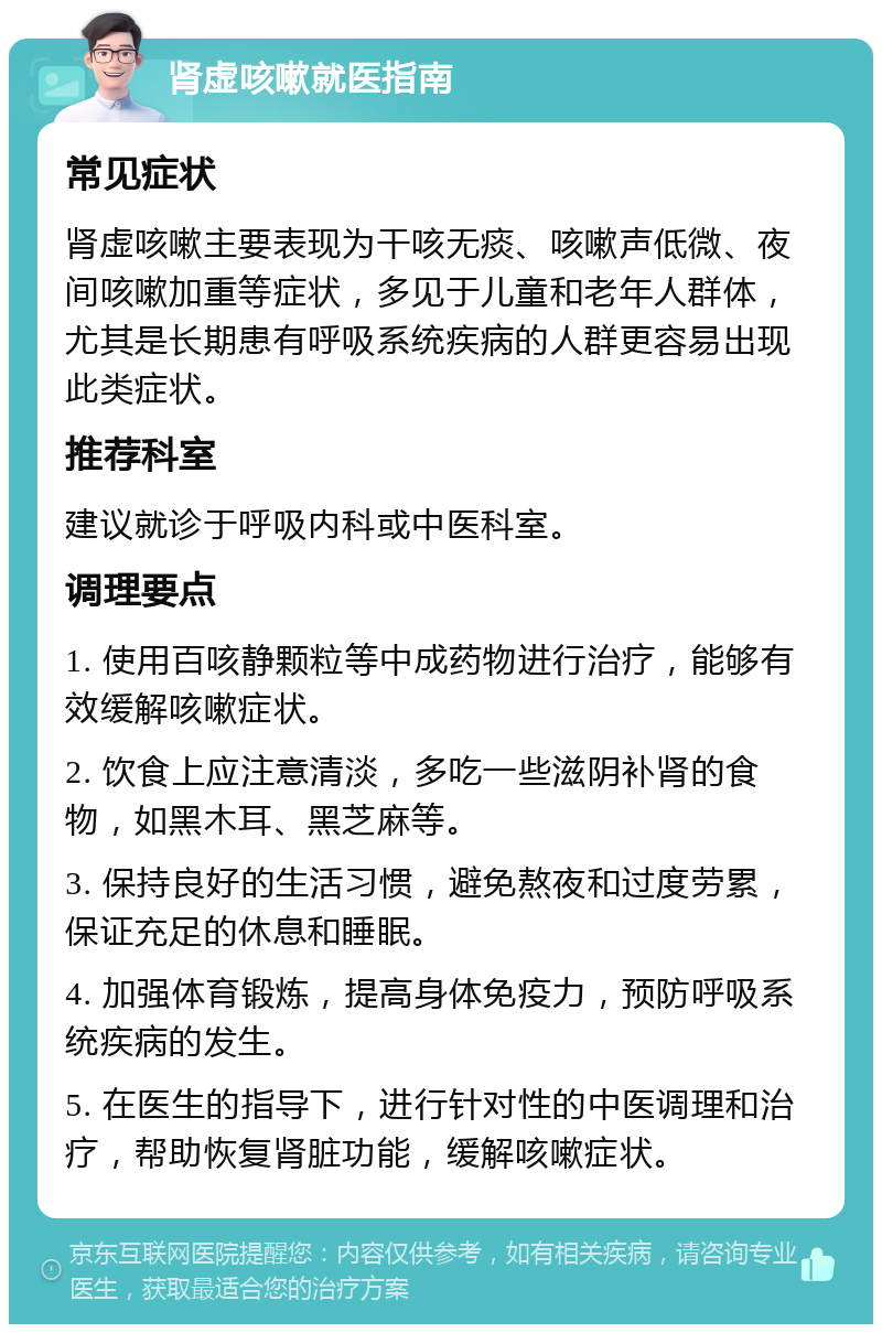 肾虚咳嗽就医指南 常见症状 肾虚咳嗽主要表现为干咳无痰、咳嗽声低微、夜间咳嗽加重等症状，多见于儿童和老年人群体，尤其是长期患有呼吸系统疾病的人群更容易出现此类症状。 推荐科室 建议就诊于呼吸内科或中医科室。 调理要点 1. 使用百咳静颗粒等中成药物进行治疗，能够有效缓解咳嗽症状。 2. 饮食上应注意清淡，多吃一些滋阴补肾的食物，如黑木耳、黑芝麻等。 3. 保持良好的生活习惯，避免熬夜和过度劳累，保证充足的休息和睡眠。 4. 加强体育锻炼，提高身体免疫力，预防呼吸系统疾病的发生。 5. 在医生的指导下，进行针对性的中医调理和治疗，帮助恢复肾脏功能，缓解咳嗽症状。