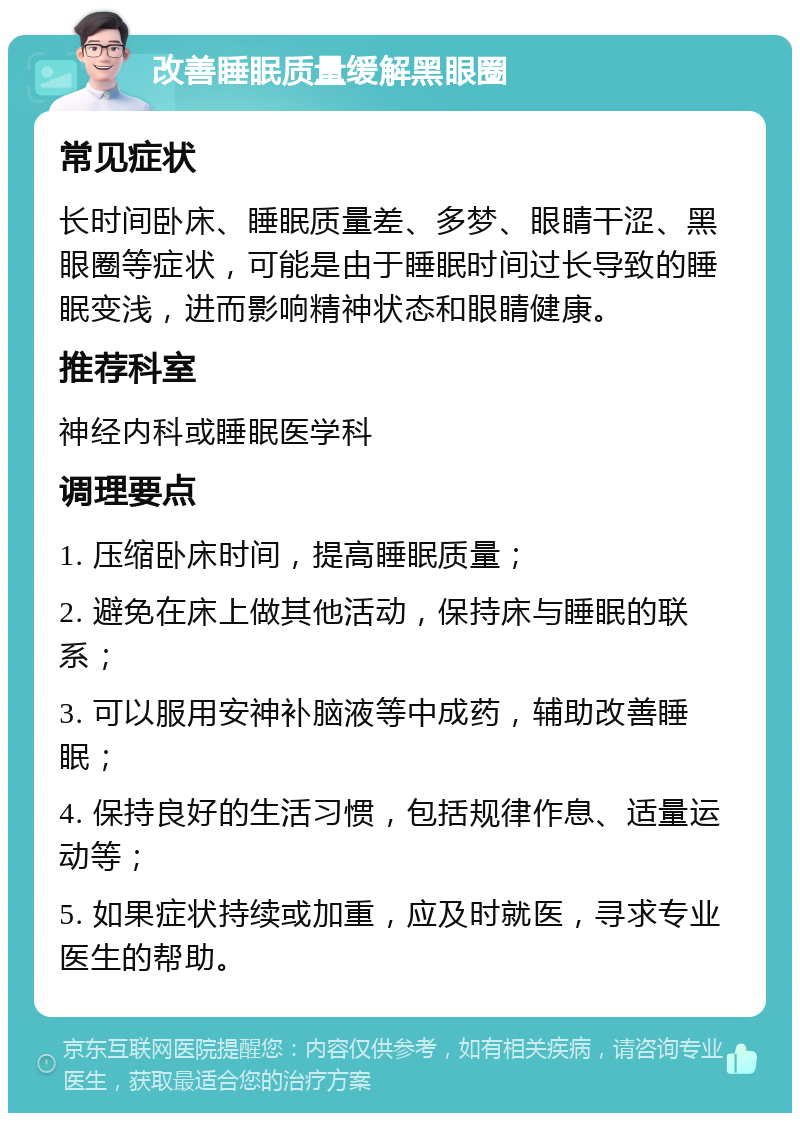 改善睡眠质量缓解黑眼圈 常见症状 长时间卧床、睡眠质量差、多梦、眼睛干涩、黑眼圈等症状，可能是由于睡眠时间过长导致的睡眠变浅，进而影响精神状态和眼睛健康。 推荐科室 神经内科或睡眠医学科 调理要点 1. 压缩卧床时间，提高睡眠质量； 2. 避免在床上做其他活动，保持床与睡眠的联系； 3. 可以服用安神补脑液等中成药，辅助改善睡眠； 4. 保持良好的生活习惯，包括规律作息、适量运动等； 5. 如果症状持续或加重，应及时就医，寻求专业医生的帮助。