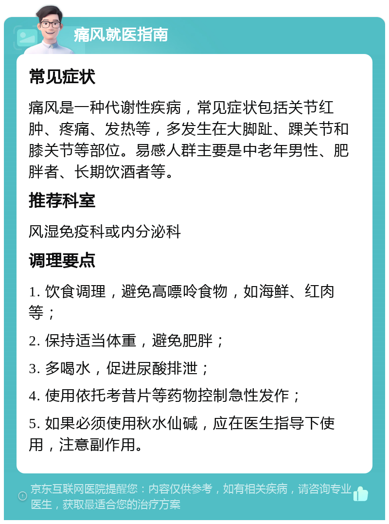 痛风就医指南 常见症状 痛风是一种代谢性疾病，常见症状包括关节红肿、疼痛、发热等，多发生在大脚趾、踝关节和膝关节等部位。易感人群主要是中老年男性、肥胖者、长期饮酒者等。 推荐科室 风湿免疫科或内分泌科 调理要点 1. 饮食调理，避免高嘌呤食物，如海鲜、红肉等； 2. 保持适当体重，避免肥胖； 3. 多喝水，促进尿酸排泄； 4. 使用依托考昔片等药物控制急性发作； 5. 如果必须使用秋水仙碱，应在医生指导下使用，注意副作用。