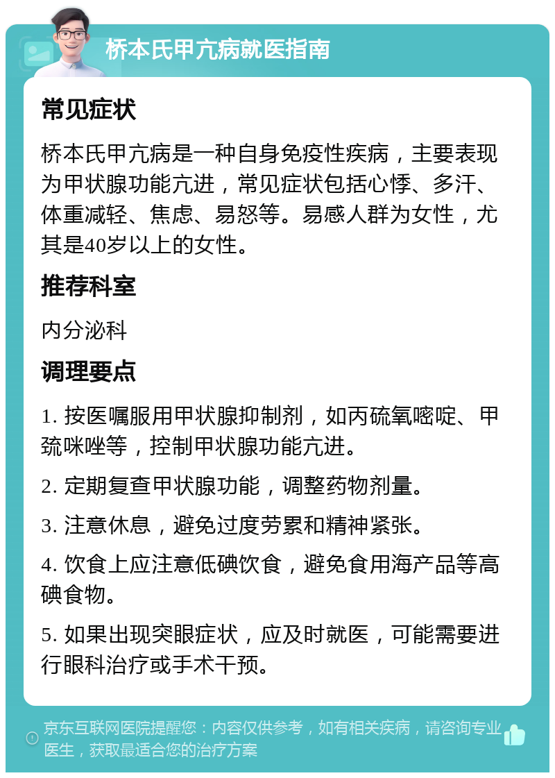 桥本氏甲亢病就医指南 常见症状 桥本氏甲亢病是一种自身免疫性疾病，主要表现为甲状腺功能亢进，常见症状包括心悸、多汗、体重减轻、焦虑、易怒等。易感人群为女性，尤其是40岁以上的女性。 推荐科室 内分泌科 调理要点 1. 按医嘱服用甲状腺抑制剂，如丙硫氧嘧啶、甲巯咪唑等，控制甲状腺功能亢进。 2. 定期复查甲状腺功能，调整药物剂量。 3. 注意休息，避免过度劳累和精神紧张。 4. 饮食上应注意低碘饮食，避免食用海产品等高碘食物。 5. 如果出现突眼症状，应及时就医，可能需要进行眼科治疗或手术干预。