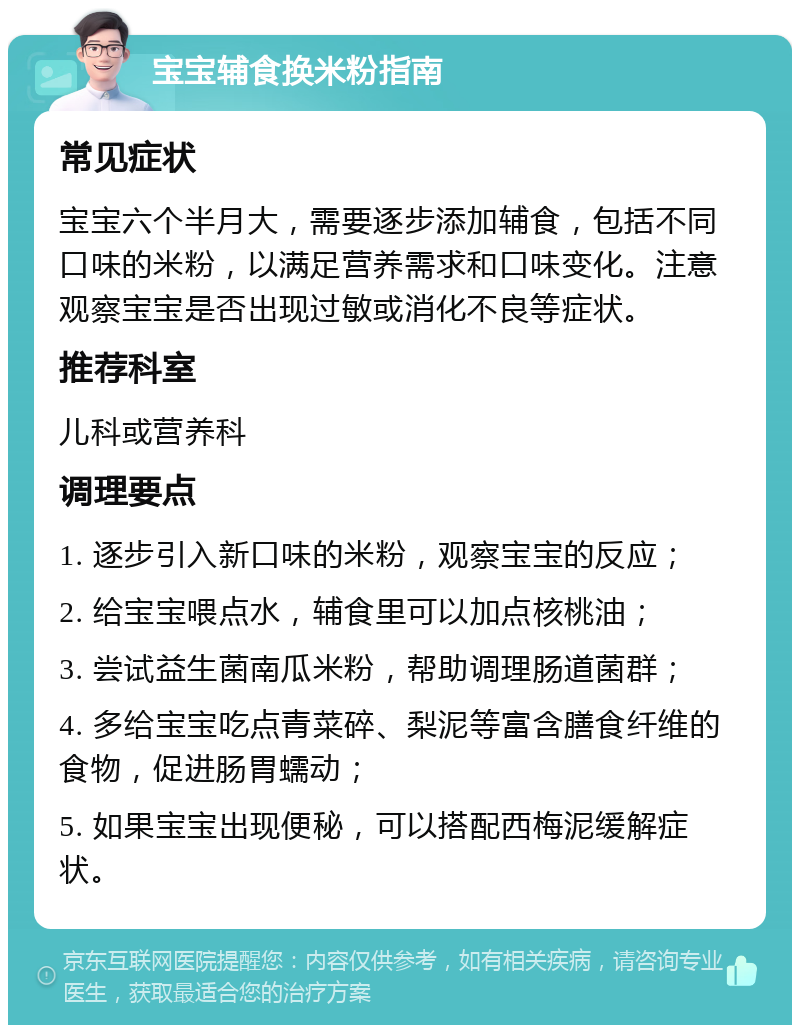 宝宝辅食换米粉指南 常见症状 宝宝六个半月大，需要逐步添加辅食，包括不同口味的米粉，以满足营养需求和口味变化。注意观察宝宝是否出现过敏或消化不良等症状。 推荐科室 儿科或营养科 调理要点 1. 逐步引入新口味的米粉，观察宝宝的反应； 2. 给宝宝喂点水，辅食里可以加点核桃油； 3. 尝试益生菌南瓜米粉，帮助调理肠道菌群； 4. 多给宝宝吃点青菜碎、梨泥等富含膳食纤维的食物，促进肠胃蠕动； 5. 如果宝宝出现便秘，可以搭配西梅泥缓解症状。