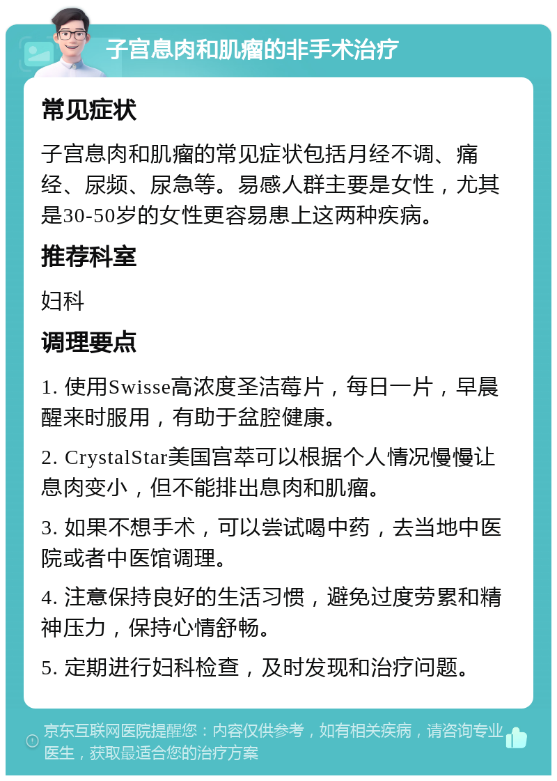 子宫息肉和肌瘤的非手术治疗 常见症状 子宫息肉和肌瘤的常见症状包括月经不调、痛经、尿频、尿急等。易感人群主要是女性，尤其是30-50岁的女性更容易患上这两种疾病。 推荐科室 妇科 调理要点 1. 使用Swisse高浓度圣洁莓片，每日一片，早晨醒来时服用，有助于盆腔健康。 2. CrystalStar美国宫萃可以根据个人情况慢慢让息肉变小，但不能排出息肉和肌瘤。 3. 如果不想手术，可以尝试喝中药，去当地中医院或者中医馆调理。 4. 注意保持良好的生活习惯，避免过度劳累和精神压力，保持心情舒畅。 5. 定期进行妇科检查，及时发现和治疗问题。