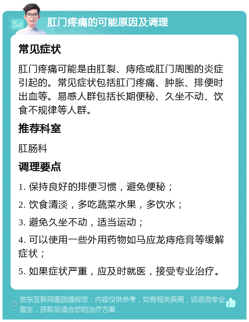 肛门疼痛的可能原因及调理 常见症状 肛门疼痛可能是由肛裂、痔疮或肛门周围的炎症引起的。常见症状包括肛门疼痛、肿胀、排便时出血等。易感人群包括长期便秘、久坐不动、饮食不规律等人群。 推荐科室 肛肠科 调理要点 1. 保持良好的排便习惯，避免便秘； 2. 饮食清淡，多吃蔬菜水果，多饮水； 3. 避免久坐不动，适当运动； 4. 可以使用一些外用药物如马应龙痔疮膏等缓解症状； 5. 如果症状严重，应及时就医，接受专业治疗。