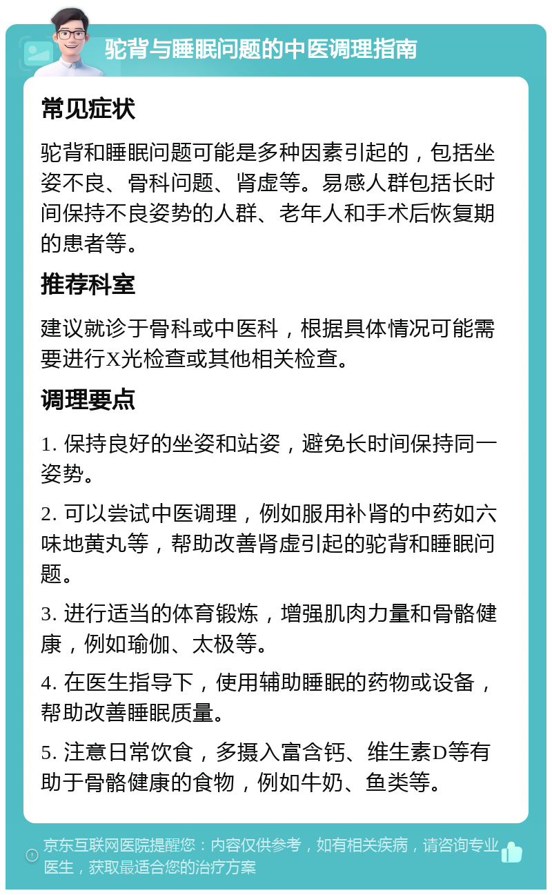 驼背与睡眠问题的中医调理指南 常见症状 驼背和睡眠问题可能是多种因素引起的，包括坐姿不良、骨科问题、肾虚等。易感人群包括长时间保持不良姿势的人群、老年人和手术后恢复期的患者等。 推荐科室 建议就诊于骨科或中医科，根据具体情况可能需要进行X光检查或其他相关检查。 调理要点 1. 保持良好的坐姿和站姿，避免长时间保持同一姿势。 2. 可以尝试中医调理，例如服用补肾的中药如六味地黄丸等，帮助改善肾虚引起的驼背和睡眠问题。 3. 进行适当的体育锻炼，增强肌肉力量和骨骼健康，例如瑜伽、太极等。 4. 在医生指导下，使用辅助睡眠的药物或设备，帮助改善睡眠质量。 5. 注意日常饮食，多摄入富含钙、维生素D等有助于骨骼健康的食物，例如牛奶、鱼类等。