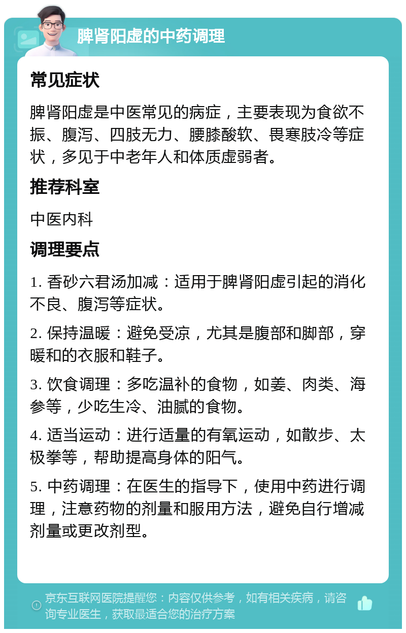 脾肾阳虚的中药调理 常见症状 脾肾阳虚是中医常见的病症，主要表现为食欲不振、腹泻、四肢无力、腰膝酸软、畏寒肢冷等症状，多见于中老年人和体质虚弱者。 推荐科室 中医内科 调理要点 1. 香砂六君汤加减：适用于脾肾阳虚引起的消化不良、腹泻等症状。 2. 保持温暖：避免受凉，尤其是腹部和脚部，穿暖和的衣服和鞋子。 3. 饮食调理：多吃温补的食物，如姜、肉类、海参等，少吃生冷、油腻的食物。 4. 适当运动：进行适量的有氧运动，如散步、太极拳等，帮助提高身体的阳气。 5. 中药调理：在医生的指导下，使用中药进行调理，注意药物的剂量和服用方法，避免自行增减剂量或更改剂型。