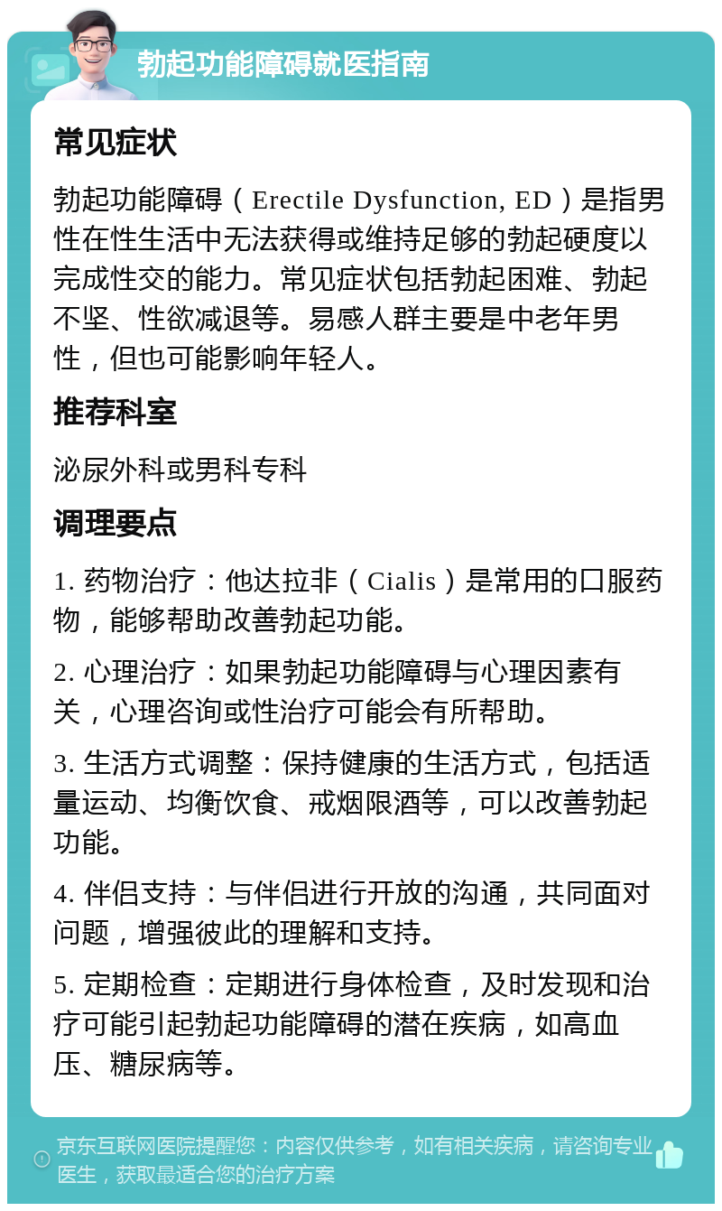 勃起功能障碍就医指南 常见症状 勃起功能障碍（Erectile Dysfunction, ED）是指男性在性生活中无法获得或维持足够的勃起硬度以完成性交的能力。常见症状包括勃起困难、勃起不坚、性欲减退等。易感人群主要是中老年男性，但也可能影响年轻人。 推荐科室 泌尿外科或男科专科 调理要点 1. 药物治疗：他达拉非（Cialis）是常用的口服药物，能够帮助改善勃起功能。 2. 心理治疗：如果勃起功能障碍与心理因素有关，心理咨询或性治疗可能会有所帮助。 3. 生活方式调整：保持健康的生活方式，包括适量运动、均衡饮食、戒烟限酒等，可以改善勃起功能。 4. 伴侣支持：与伴侣进行开放的沟通，共同面对问题，增强彼此的理解和支持。 5. 定期检查：定期进行身体检查，及时发现和治疗可能引起勃起功能障碍的潜在疾病，如高血压、糖尿病等。