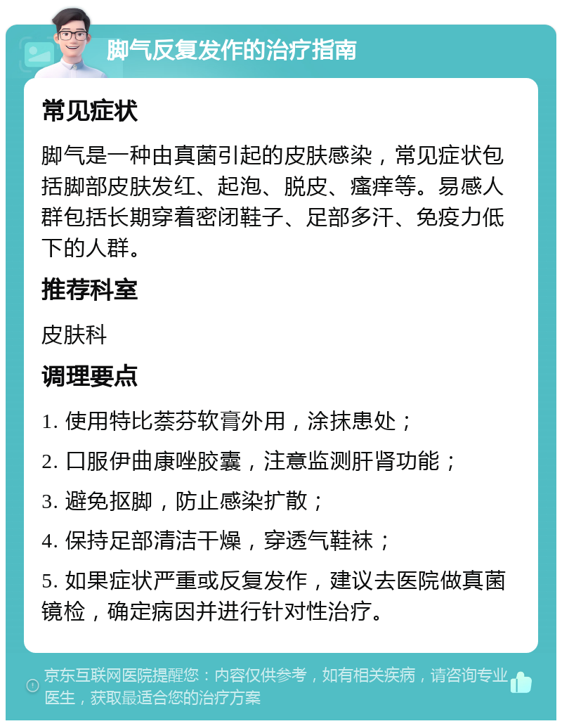 脚气反复发作的治疗指南 常见症状 脚气是一种由真菌引起的皮肤感染，常见症状包括脚部皮肤发红、起泡、脱皮、瘙痒等。易感人群包括长期穿着密闭鞋子、足部多汗、免疫力低下的人群。 推荐科室 皮肤科 调理要点 1. 使用特比萘芬软膏外用，涂抹患处； 2. 口服伊曲康唑胶囊，注意监测肝肾功能； 3. 避免抠脚，防止感染扩散； 4. 保持足部清洁干燥，穿透气鞋袜； 5. 如果症状严重或反复发作，建议去医院做真菌镜检，确定病因并进行针对性治疗。