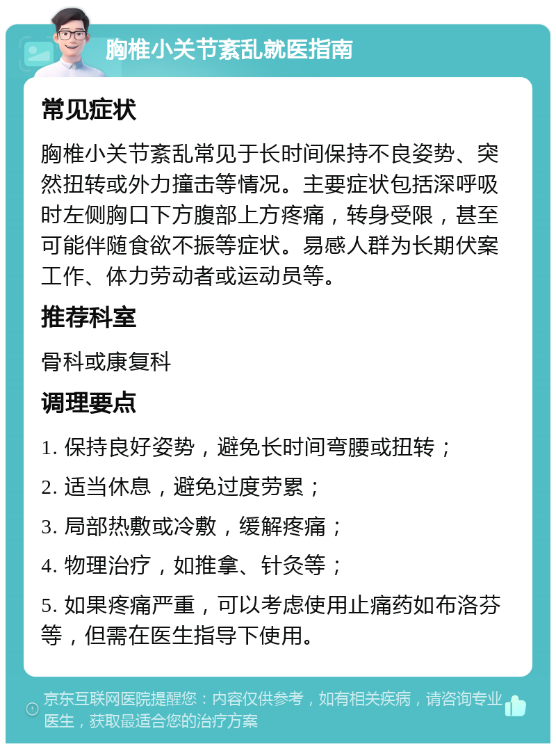 胸椎小关节紊乱就医指南 常见症状 胸椎小关节紊乱常见于长时间保持不良姿势、突然扭转或外力撞击等情况。主要症状包括深呼吸时左侧胸口下方腹部上方疼痛，转身受限，甚至可能伴随食欲不振等症状。易感人群为长期伏案工作、体力劳动者或运动员等。 推荐科室 骨科或康复科 调理要点 1. 保持良好姿势，避免长时间弯腰或扭转； 2. 适当休息，避免过度劳累； 3. 局部热敷或冷敷，缓解疼痛； 4. 物理治疗，如推拿、针灸等； 5. 如果疼痛严重，可以考虑使用止痛药如布洛芬等，但需在医生指导下使用。