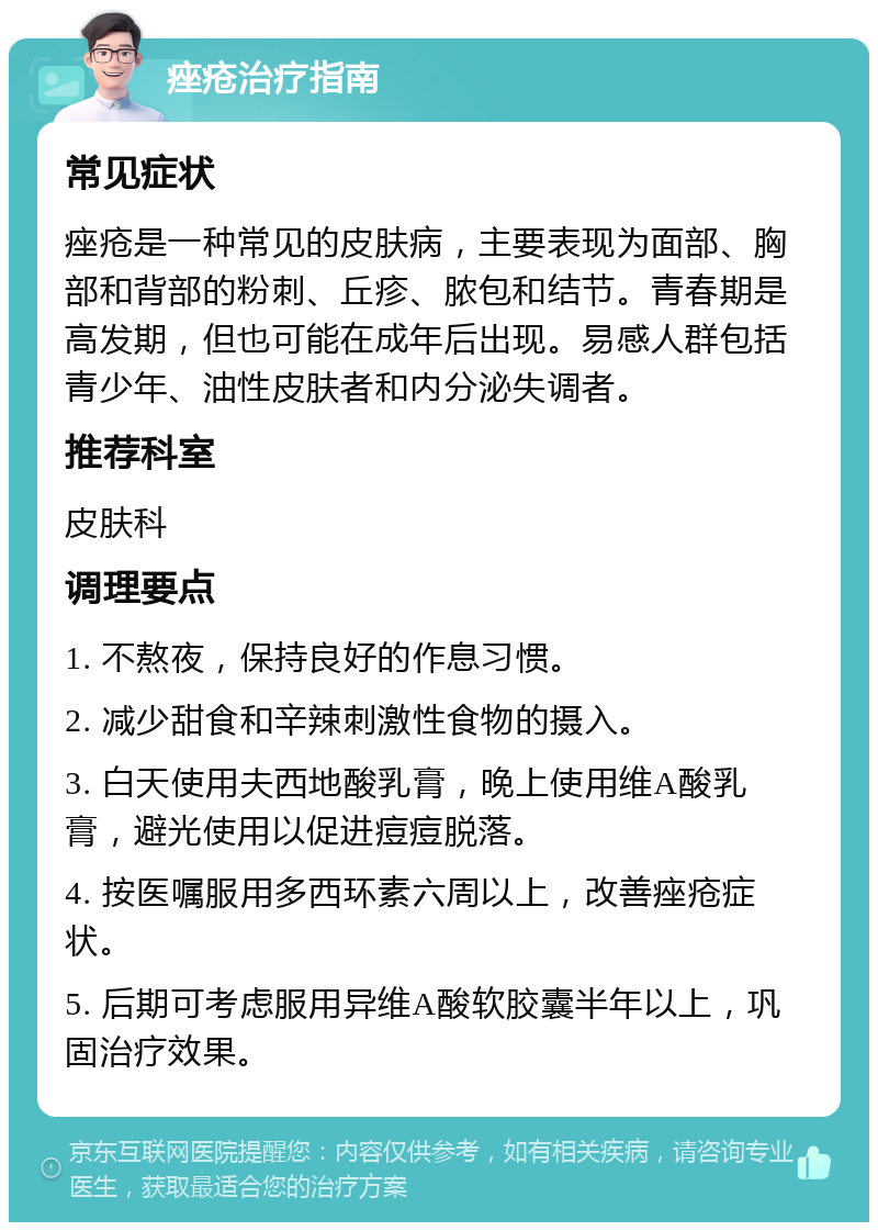 痤疮治疗指南 常见症状 痤疮是一种常见的皮肤病，主要表现为面部、胸部和背部的粉刺、丘疹、脓包和结节。青春期是高发期，但也可能在成年后出现。易感人群包括青少年、油性皮肤者和内分泌失调者。 推荐科室 皮肤科 调理要点 1. 不熬夜，保持良好的作息习惯。 2. 减少甜食和辛辣刺激性食物的摄入。 3. 白天使用夫西地酸乳膏，晚上使用维A酸乳膏，避光使用以促进痘痘脱落。 4. 按医嘱服用多西环素六周以上，改善痤疮症状。 5. 后期可考虑服用异维A酸软胶囊半年以上，巩固治疗效果。